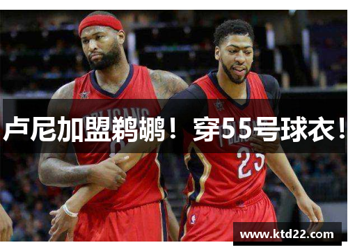 卢尼加盟鹈鹕！穿55号球衣！