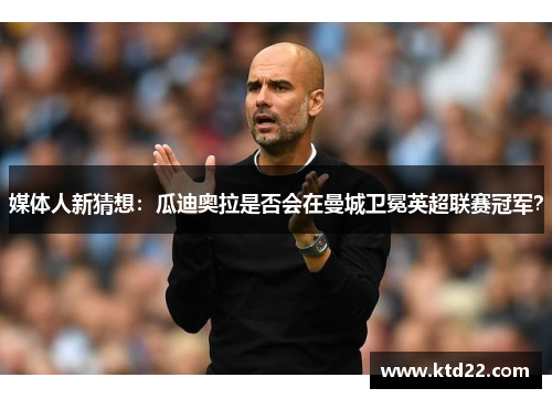 媒体人新猜想：瓜迪奥拉是否会在曼城卫冕英超联赛冠军？